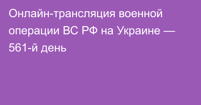 Онлайн-трансляция военной операции ВС РФ на Украине — 561-й день