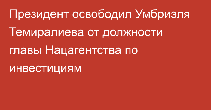 Президент освободил Умбриэля Темиралиева от должности  главы Нацагентства по инвестициям