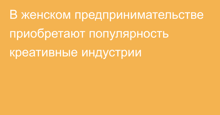 В женском предпринимательстве  приобретают популярность креативные индустрии