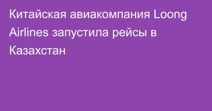 Китайская авиакомпания Loong Airlines запустила рейсы в Казахстан