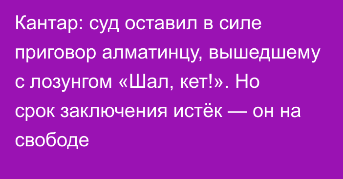 Кантар: суд оставил в силе приговор алматинцу, вышедшему с лозунгом «Шал, кет!». Но срок заключения истёк  — он на свободе