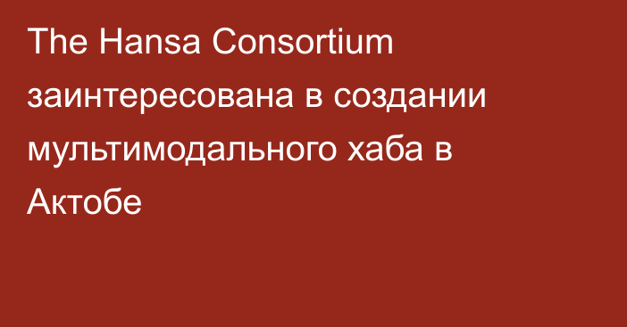 The Hansa Consortium заинтересована в создании мультимодального хаба в Актобе