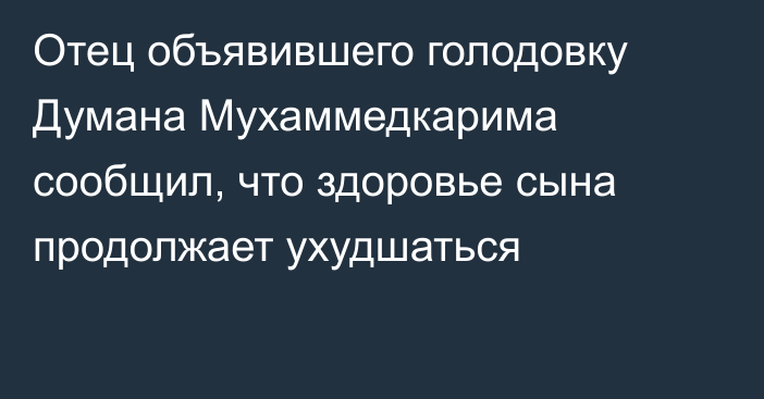 Отец объявившего голодовку Думана Мухаммедкарима сообщил, что здоровье сына продолжает ухудшаться