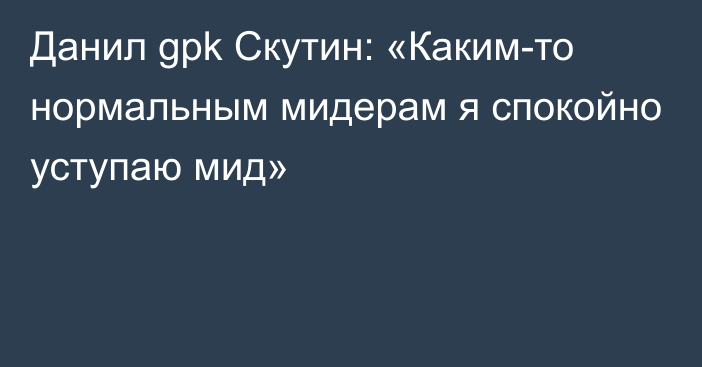 Данил gpk Скутин: «Каким-то нормальным мидерам я спокойно уступаю мид»