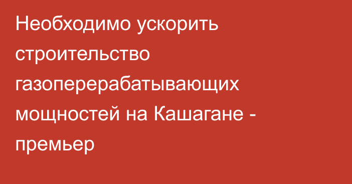 Необходимо ускорить строительство газоперерабатывающих мощностей на Кашагане - премьер