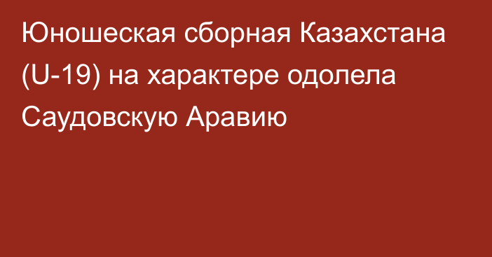 Юношеская сборная Казахстана (U-19) на характере одолела Саудовскую Аравию