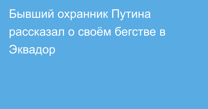 Бывший охранник Путина рассказал о своём бегстве в Эквадор