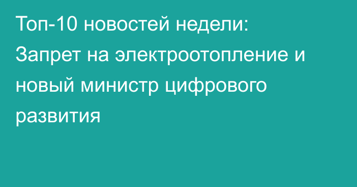 Топ-10 новостей недели: Запрет на электроотопление и новый министр цифрового развития