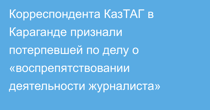 Корреспондента КазТАГ в Караганде признали потерпевшей по делу о «воспрепятствовании деятельности журналиста»