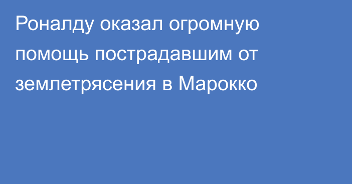 Роналду оказал огромную помощь пострадавшим от землетрясения в Марокко