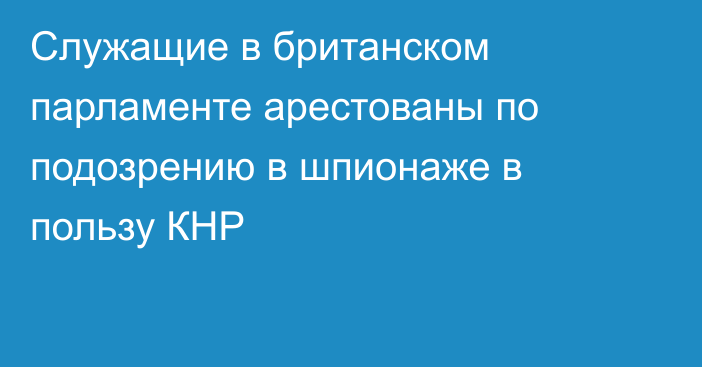 Служащие в британском парламенте арестованы по подозрению в шпионаже в пользу КНР