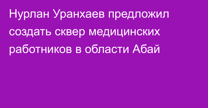 Нурлан Уранхаев предложил создать сквер медицинских работников в области Абай