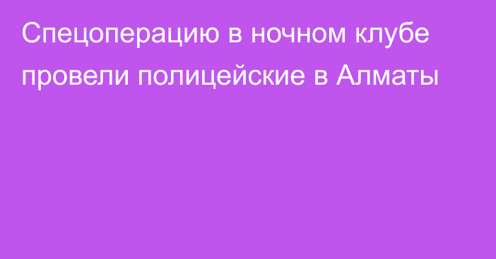 Спецоперацию в ночном клубе провели полицейские в Алматы