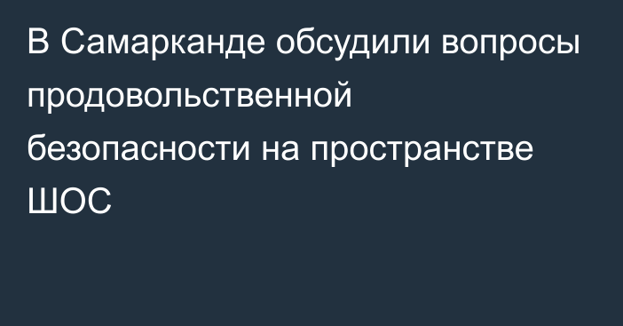 В Самарканде обсудили вопросы продовольственной безопасности на пространстве ШОС