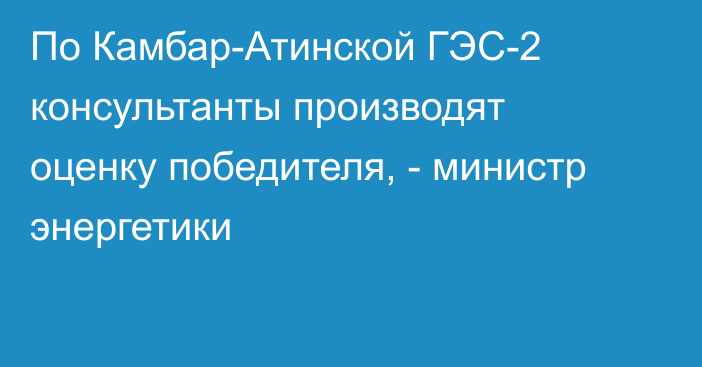 По Камбар-Атинской ГЭС-2  консультанты производят оценку победителя, - министр энергетики