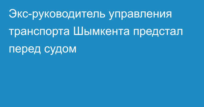 Экс-руководитель управления транспорта Шымкента предстал перед судом