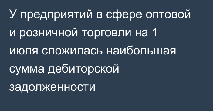 У предприятий в сфере оптовой и розничной торговли на 1 июля сложилась наибольшая сумма дебиторской задолженности