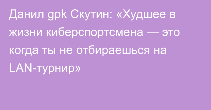 Данил gpk Скутин: «Худшее в жизни киберспортсмена — это когда ты не отбираешься на LAN-турнир»