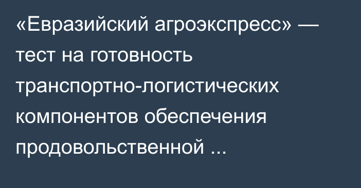 «Евразийский агроэкспресс» — тест на готовность транспортно-логистических компонентов обеспечения продовольственной безопасности, - министр ЕЭК