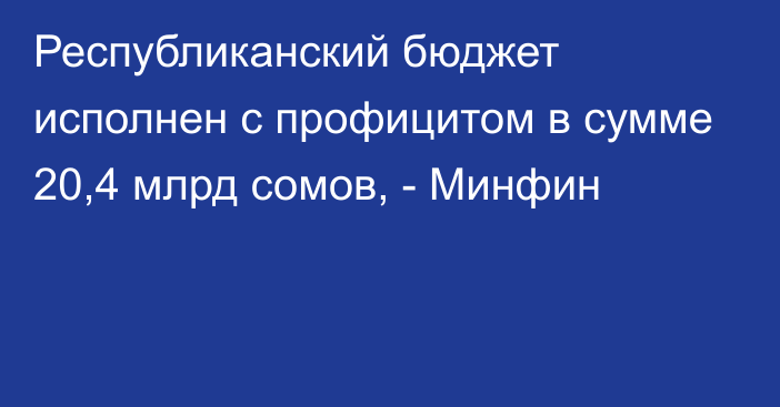 Республиканский бюджет исполнен с профицитом в сумме 20,4 млрд сомов, - Минфин