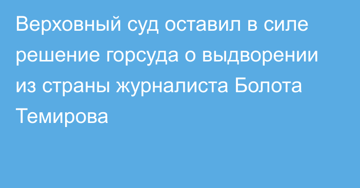 Верховный суд оставил в силе решение горсуда о выдворении из страны журналиста Болота Темирова