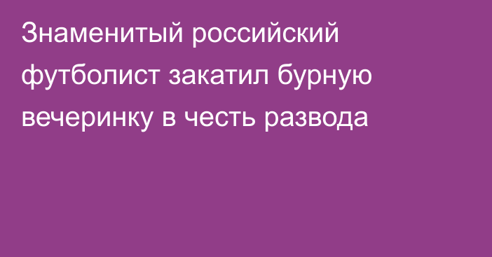 Знаменитый российский футболист закатил бурную вечеринку в честь развода