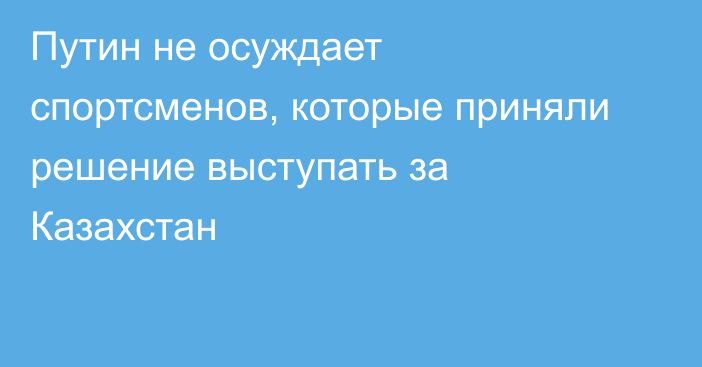 Путин не осуждает спортсменов, которые приняли решение выступать за Казахстан