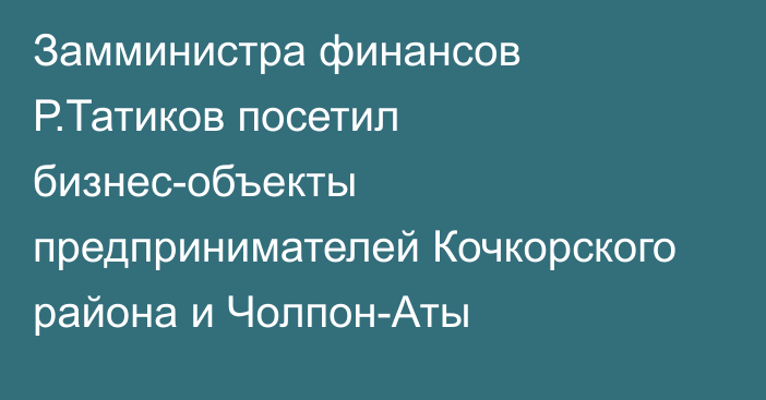 Замминистра финансов Р.Татиков посетил бизнес-объекты предпринимателей Кочкорского района и Чолпон-Аты