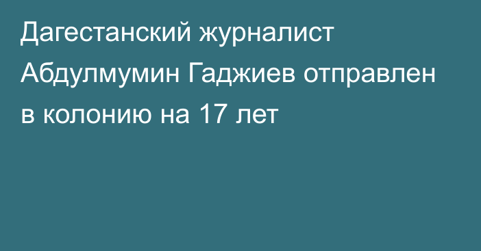 Дагестанский журналист Абдулмумин Гаджиев отправлен в колонию на 17 лет