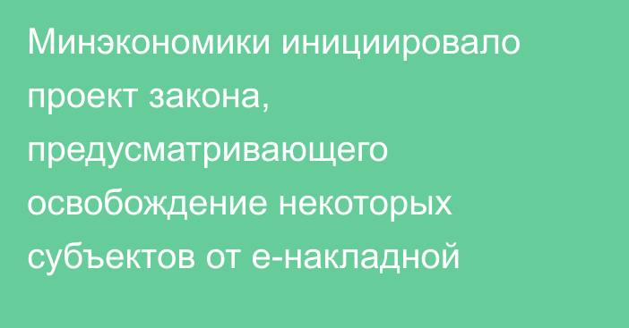 Минэкономики инициировало проект закона, предусматривающего освобождение некоторых субъектов от е-накладной