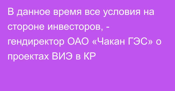 В данное время все условия на стороне инвесторов, -  гендиректор ОАО «Чакан ГЭС» о проектах ВИЭ в КР