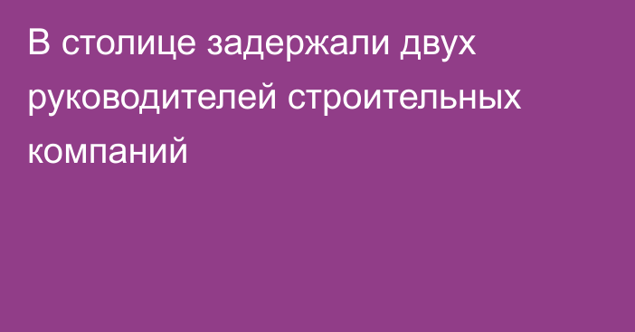 В столице задержали двух руководителей строительных компаний