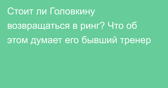 Стоит ли Головкину возвращаться в ринг? Что об этом думает его бывший тренер