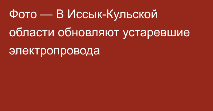 Фото — В Иссык-Кульской области обновляют устаревшие электропровода