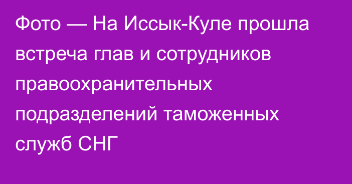 Фото — На Иссык-Куле прошла встреча  глав  и сотрудников правоохранительных подразделений таможенных служб СНГ