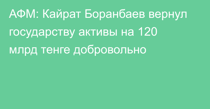 АФМ: Кайрат Боранбаев вернул  государству активы на 120 млрд тенге добровольно
