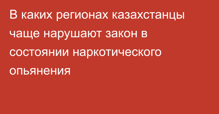 В каких регионах казахстанцы чаще нарушают закон в состоянии наркотического опьянения