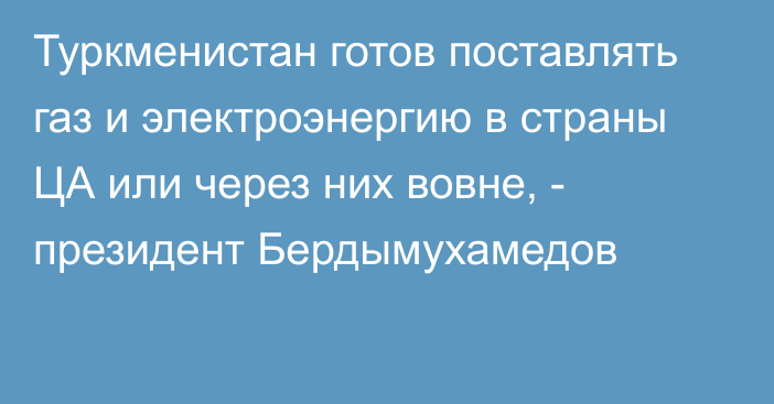 Туркменистан готов поставлять газ и электроэнергию в страны ЦА или через них вовне, -  президент  Бердымухамедов