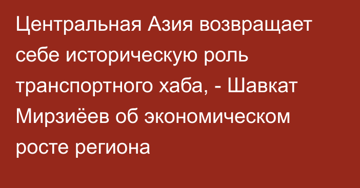 Центральная Азия возвращает себе историческую роль транспортного хаба, - Шавкат Мирзиёев об экономическом росте региона