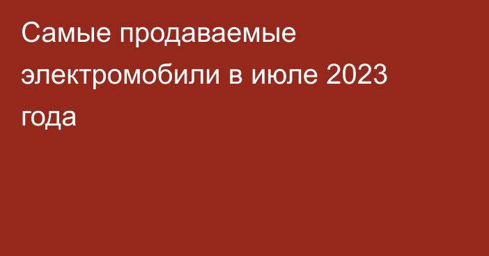 Самые продаваемые электромобили в июле 2023 года