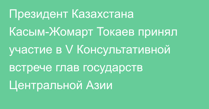 Президент Казахстана Касым-Жомарт Токаев принял участие в V  Консультативной встрече глав государств Центральной Азии