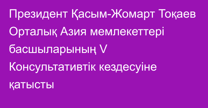 Президент Қасым-Жомарт Тоқаев Орталық Азия мемлекеттері басшыларының V Консультативтік кездесуіне қатысты