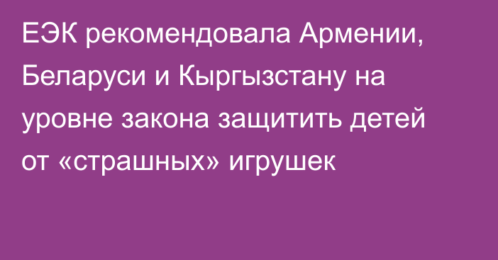 ЕЭК рекомендовала Армении, Беларуси и Кыргызстану на уровне закона защитить детей от «страшных» игрушек