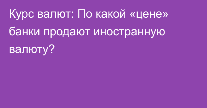 Курс валют: По какой «цене» банки продают иностранную валюту?