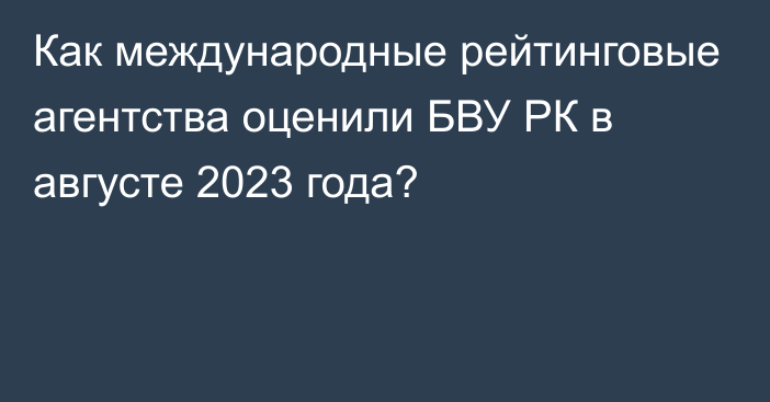 Как международные рейтинговые агентства оценили БВУ РК в августе 2023 года?