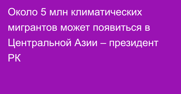 Около 5 млн климатических мигрантов может появиться в Центральной Азии – президент РК