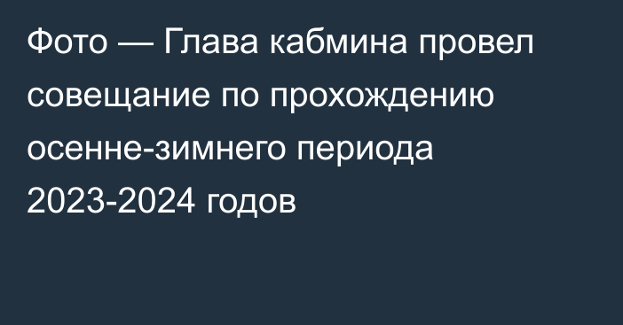 Фото — Глава кабмина провел совещание по прохождению осенне-зимнего периода 2023-2024 годов