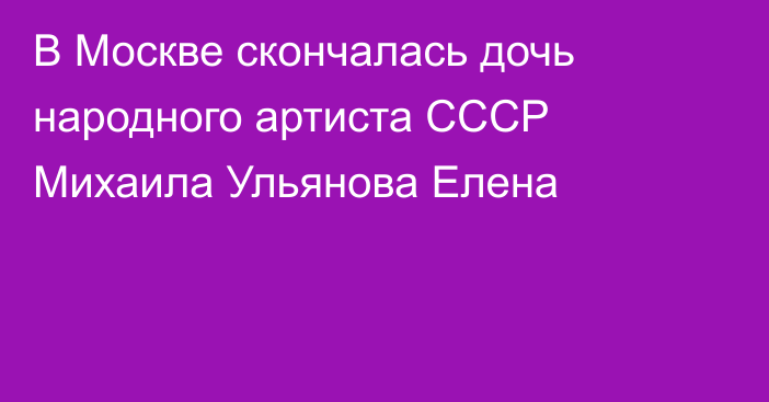 В Москве скончалась дочь народного артиста СССР Михаила Ульянова Елена