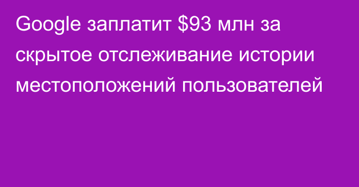 Google заплатит $93 млн за скрытое отслеживание истории местоположений пользователей