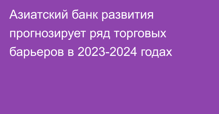 Азиатский банк развития прогнозирует ряд торговых барьеров в 2023-2024 годах